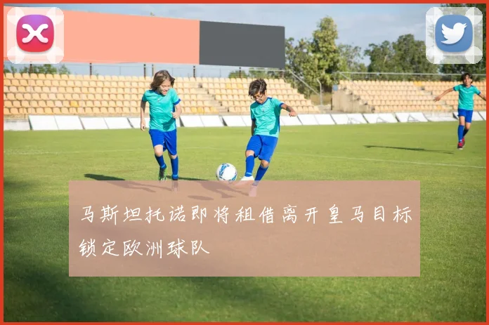 马斯坦托诺即将租借离开皇马目标锁定欧洲球队