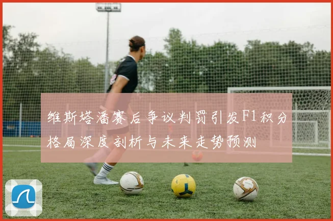 维斯塔潘赛后争议判罚引发F1积分格局深度剖析与未来走势预测